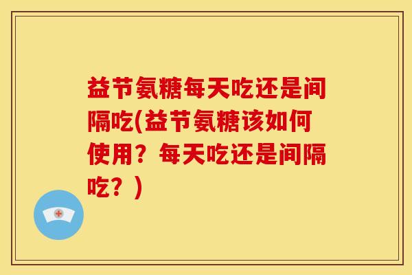 益节氨糖每天吃还是间隔吃(益节氨糖该如何使用？每天吃还是间隔吃？)