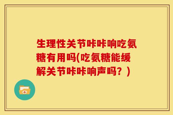 生理性关节咔咔响吃氨糖有用吗(吃氨糖能缓解关节咔咔响声吗？)