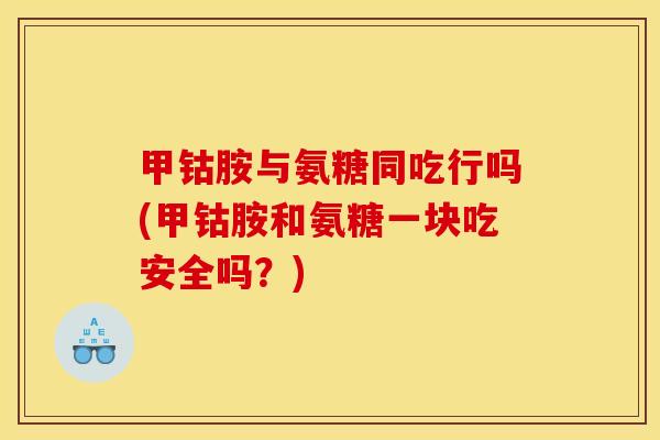 甲钴胺与氨糖同吃行吗(甲钴胺和氨糖一块吃安全吗？)