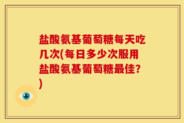 盐酸氨基葡萄糖每天吃几次(每日多少次服用盐酸氨基葡萄糖最佳？)