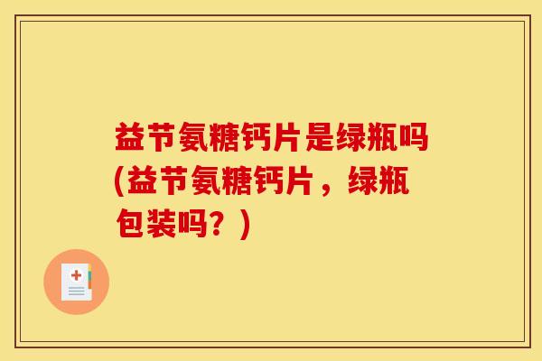 益节氨糖钙片是绿瓶吗(益节氨糖钙片，绿瓶包装吗？)