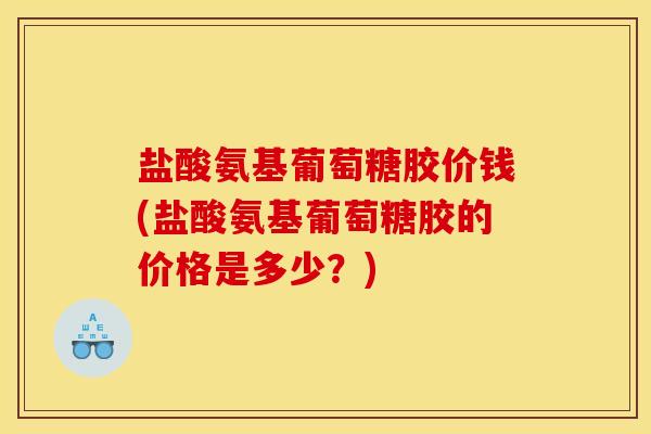 盐酸氨基葡萄糖胶价钱(盐酸氨基葡萄糖胶的价格是多少？)