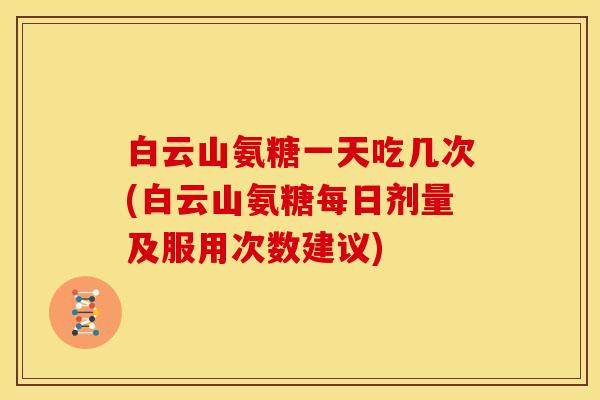 白云山氨糖一天吃几次(白云山氨糖每日剂量及服用次数建议)
