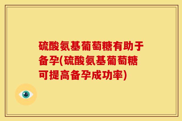 硫酸氨基葡萄糖有助于备孕(硫酸氨基葡萄糖可提高备孕成功率)