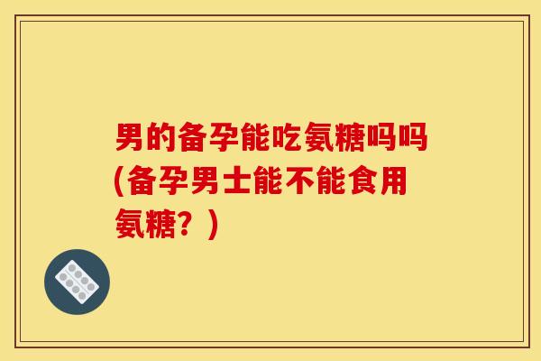 男的备孕能吃氨糖吗吗(备孕男士能不能食用氨糖？)