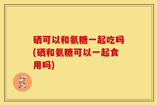 硒可以和氨糖一起吃吗(硒和氨糖可以一起食用吗)