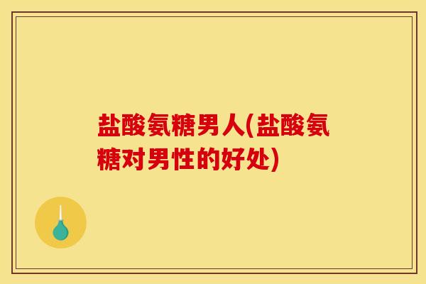 盐酸氨糖男人(盐酸氨糖对男性的好处)