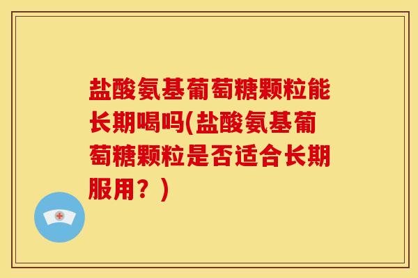 盐酸氨基葡萄糖颗粒能长期喝吗(盐酸氨基葡萄糖颗粒是否适合长期服用？)