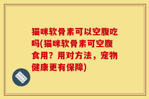 猫咪软骨素可以空腹吃吗(猫咪软骨素可空腹食用？用对方法，宠物健康更有保障)