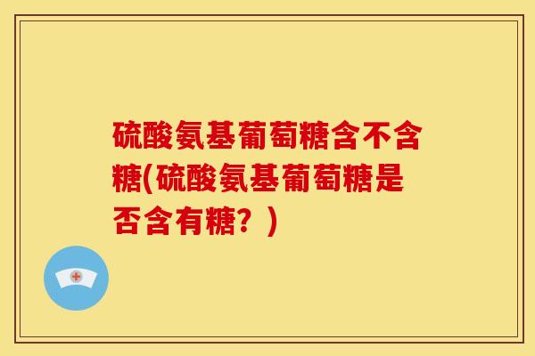 硫酸氨基葡萄糖含不含糖(硫酸氨基葡萄糖是否含有糖？)