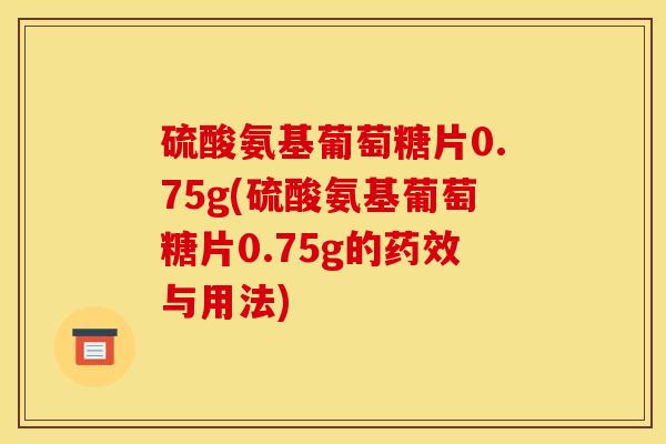 硫酸氨基葡萄糖片0.75g(硫酸氨基葡萄糖片0.75g的药效与用法)