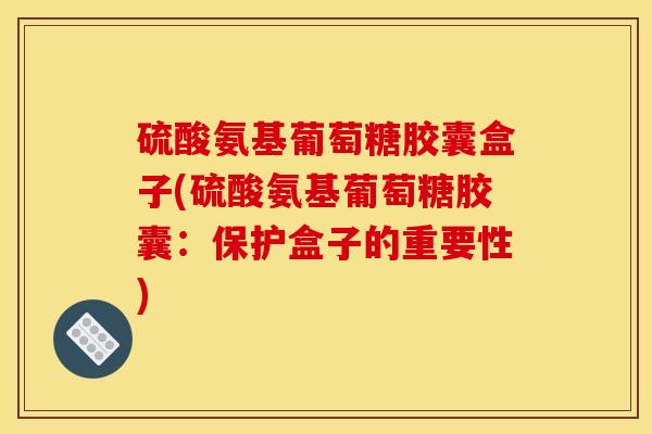 硫酸氨基葡萄糖胶囊盒子(硫酸氨基葡萄糖胶囊：保护盒子的重要性)