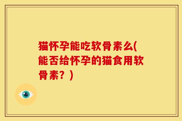 猫怀孕能吃软骨素么(能否给怀孕的猫食用软骨素？)