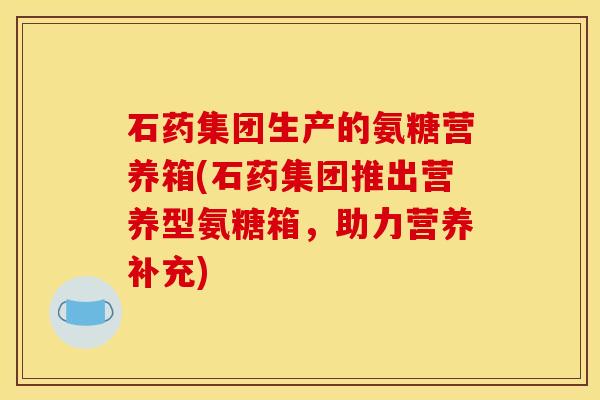 石药集团生产的氨糖营养箱(石药集团推出营养型氨糖箱，助力营养补充)