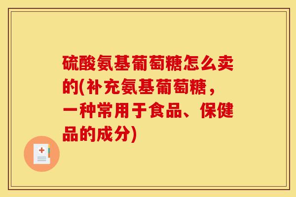 硫酸氨基葡萄糖怎么卖的(补充氨基葡萄糖，一种常用于食品、保健品的成分)