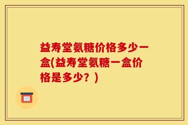 益寿堂氨糖价格多少一盒(益寿堂氨糖一盒价格是多少？)