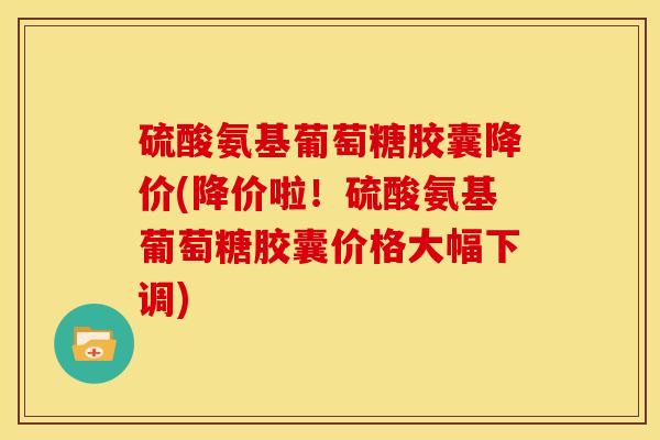 硫酸氨基葡萄糖胶囊降价(降价啦！硫酸氨基葡萄糖胶囊价格大幅下调)
