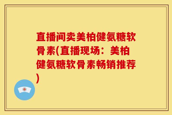 直播间卖美柏健氨糖软骨素(直播现场：美柏健氨糖软骨素畅销推荐)