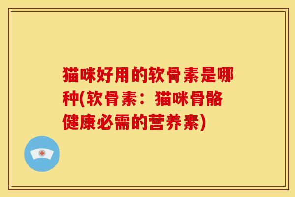 猫咪好用的软骨素是哪种(软骨素：猫咪骨骼健康必需的营养素)