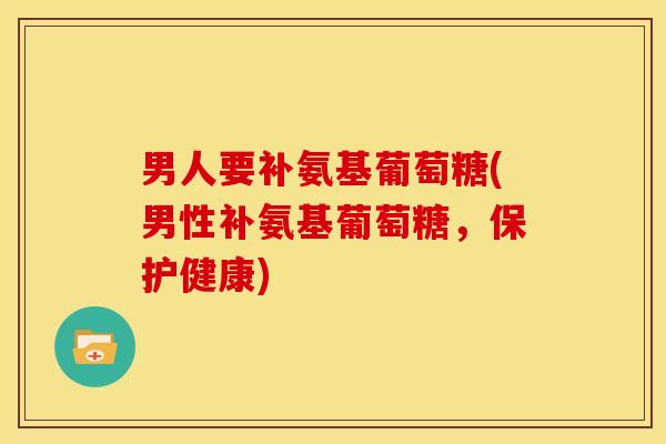 男人要补氨基葡萄糖(男性补氨基葡萄糖，保护健康)
