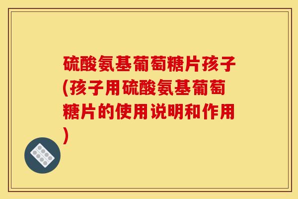 硫酸氨基葡萄糖片孩子(孩子用硫酸氨基葡萄糖片的使用说明和作用)