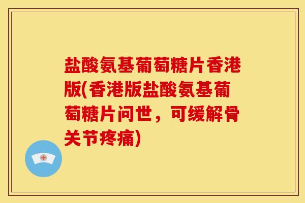盐酸氨基葡萄糖片香港版(香港版盐酸氨基葡萄糖片问世，可缓解骨关节疼痛)