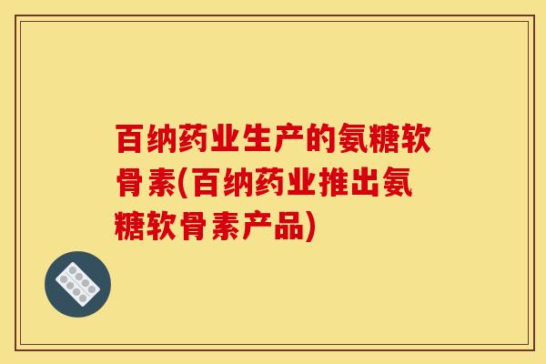 百纳药业生产的氨糖软骨素(百纳药业推出氨糖软骨素产品)