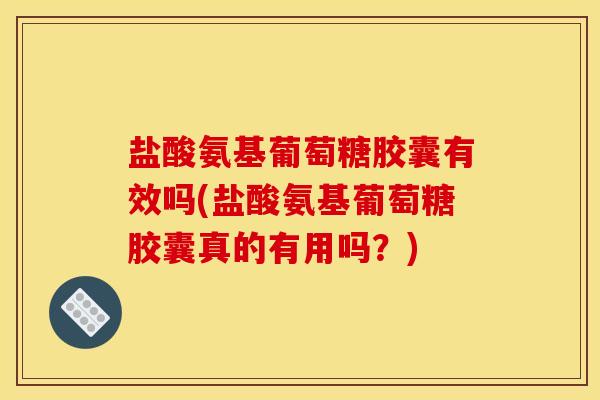 盐酸氨基葡萄糖胶囊有效吗(盐酸氨基葡萄糖胶囊真的有用吗？)
