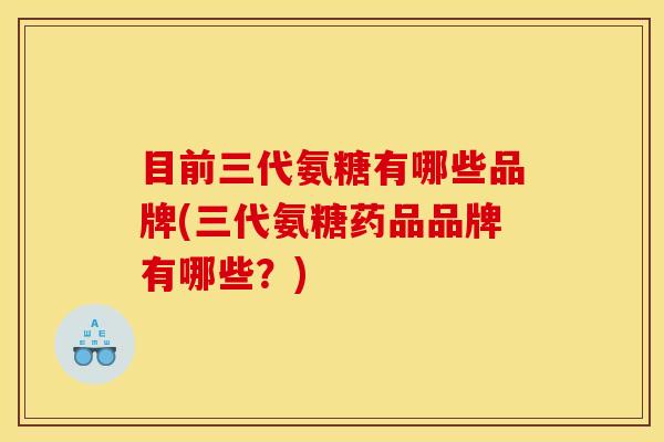 目前三代氨糖有哪些品牌(三代氨糖药品品牌有哪些？)