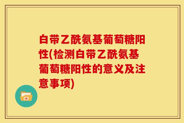 白带乙酰氨基葡萄糖阳性(检测白带乙酰氨基葡萄糖阳性的意义及注意事项)