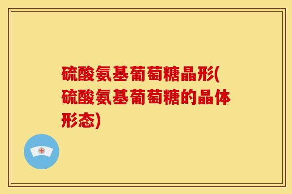 硫酸氨基葡萄糖晶形(硫酸氨基葡萄糖的晶体形态)