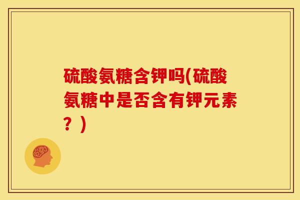 硫酸氨糖含钾吗(硫酸氨糖中是否含有钾元素？)