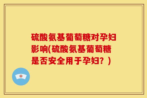 硫酸氨基葡萄糖对孕妇影响(硫酸氨基葡萄糖是否安全用于孕妇？)