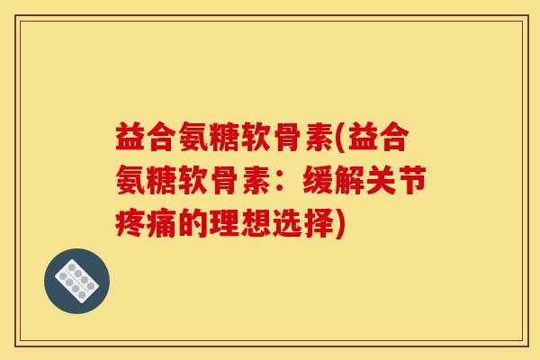 益合氨糖软骨素(益合氨糖软骨素：缓解关节疼痛的理想选择)