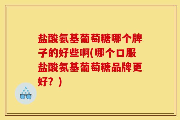 盐酸氨基葡萄糖哪个牌子的好些啊(哪个口服盐酸氨基葡萄糖品牌更好？)