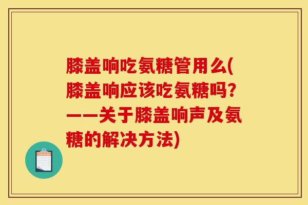 膝盖响吃氨糖管用么(膝盖响应该吃氨糖吗？——关于膝盖响声及氨糖的解决方法)