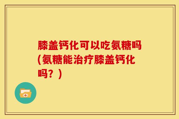 膝盖钙化可以吃氨糖吗(氨糖能治疗膝盖钙化吗？)