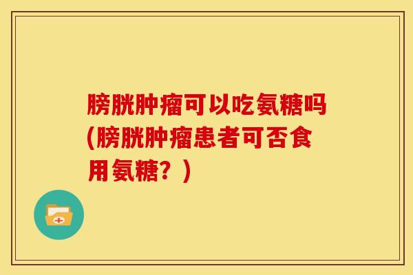 膀胱肿瘤可以吃氨糖吗(膀胱肿瘤患者可否食用氨糖？)