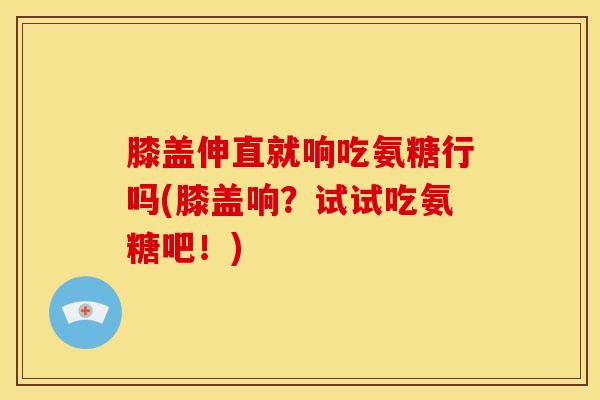膝盖伸直就响吃氨糖行吗(膝盖响？试试吃氨糖吧！)