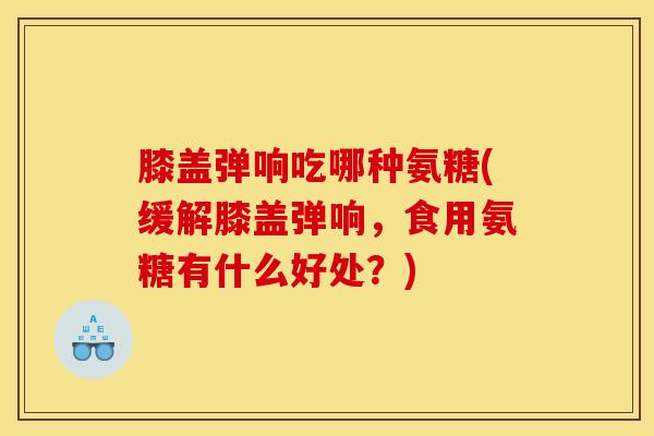 膝盖弹响吃哪种氨糖(缓解膝盖弹响，食用氨糖有什么好处？)