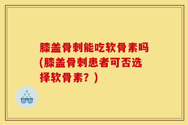 膝盖骨刺能吃软骨素吗(膝盖骨刺患者可否选择软骨素？)