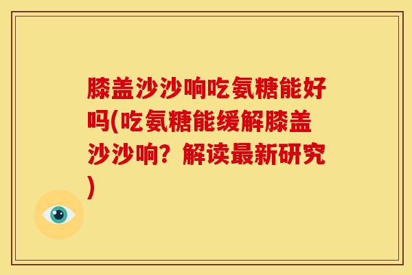 膝盖沙沙响吃氨糖能好吗(吃氨糖能缓解膝盖沙沙响？解读最新研究)