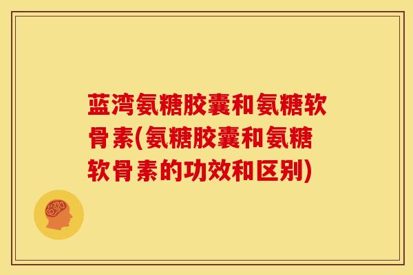 蓝湾氨糖胶囊和氨糖软骨素(氨糖胶囊和氨糖软骨素的功效和区别)