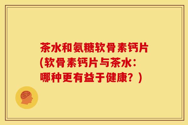 茶水和氨糖软骨素钙片(软骨素钙片与茶水：哪种更有益于健康？)