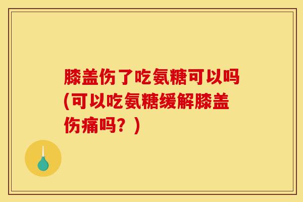 膝盖伤了吃氨糖可以吗(可以吃氨糖缓解膝盖伤痛吗？)