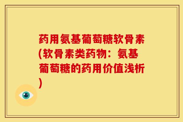 药用氨基葡萄糖软骨素(软骨素类药物：氨基葡萄糖的药用价值浅析)