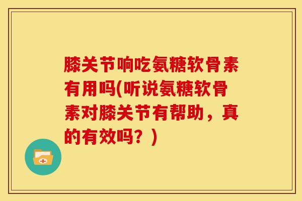 膝关节响吃氨糖软骨素有用吗(听说氨糖软骨素对膝关节有帮助，真的有效吗？)