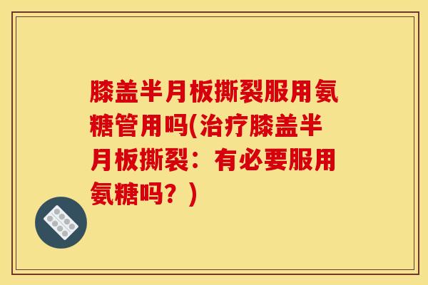 膝盖半月板撕裂服用氨糖管用吗(治疗膝盖半月板撕裂：有必要服用氨糖吗？)