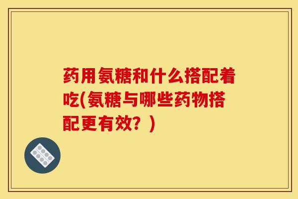 药用氨糖和什么搭配着吃(氨糖与哪些药物搭配更有效？)