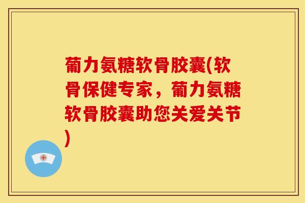 葡力氨糖软骨胶囊(软骨保健专家，葡力氨糖软骨胶囊助您关爱关节)